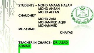 STUDENTS – MOHD AMAAN HASAN
MOHD AHSAN
MOHD AFFAN
CHAUDHRY
MOHD ZAKI
MOHAMMED AQIB
MOHAMMED
MUZAMMIL
GHAYAS
TEACHER IN CHARGE- DR. ASAD
AHMAD
 