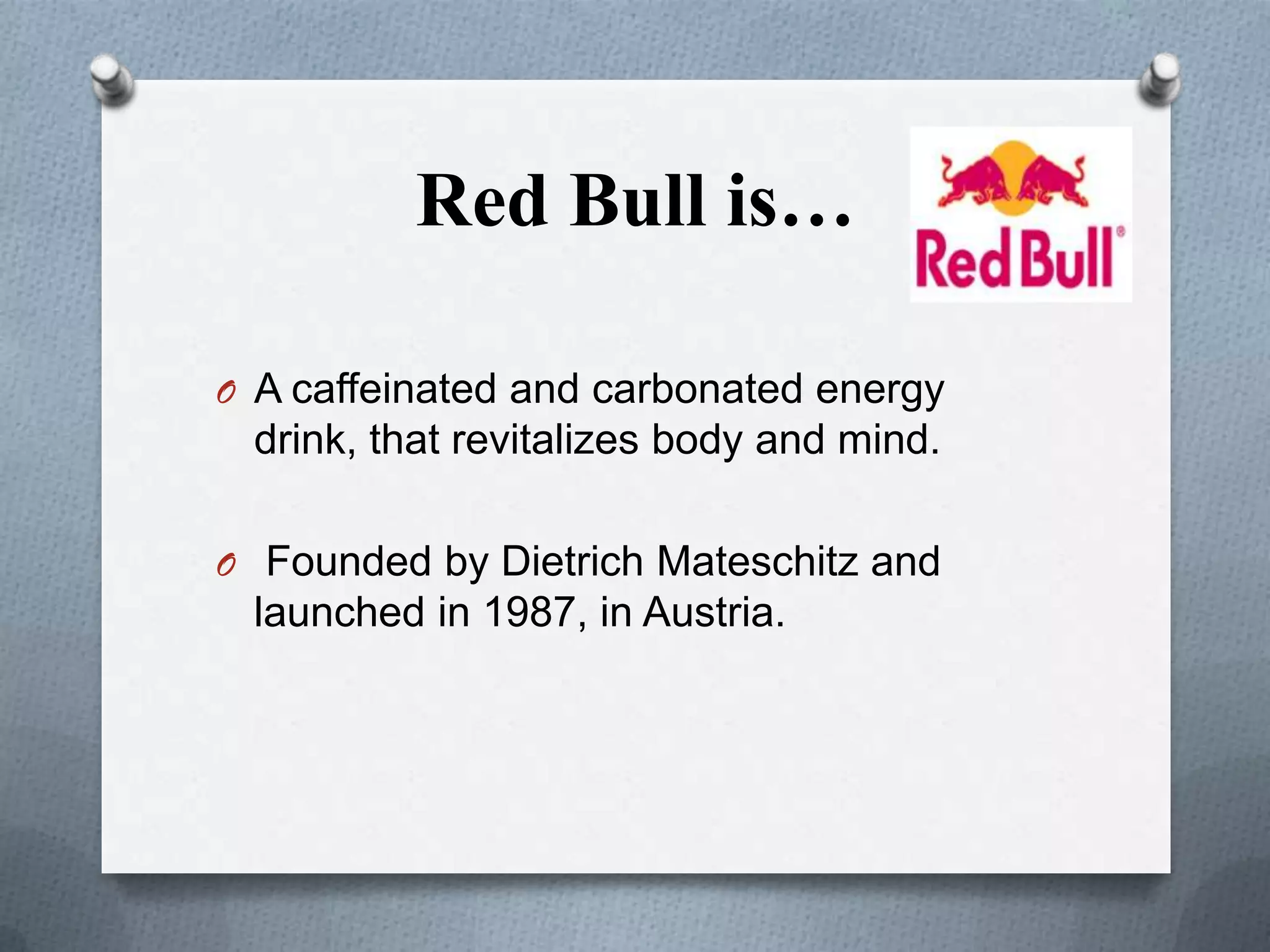 Red Bull is…
O A caffeinated and carbonated energy

drink, that revitalizes body and mind.
O Founded by Dietrich Mateschitz and

launched in 1987, in Austria.

 