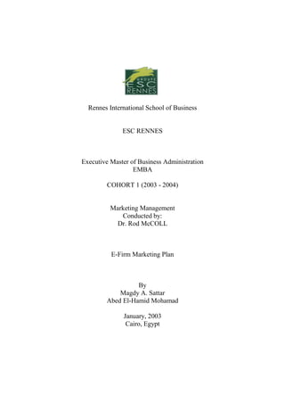 Rennes International School of Business


              ESC RENNES



Executive Master of Business Administration
                  EMBA

        COHORT 1 (2003 - 2004)


          Marketing Management
             Conducted by:
            Dr. Rod McCOLL



          E-Firm Marketing Plan



                  By
            Magdy A. Sattar
        Abed El-Hamid Mohamad

              January, 2003
               Cairo, Egypt
 