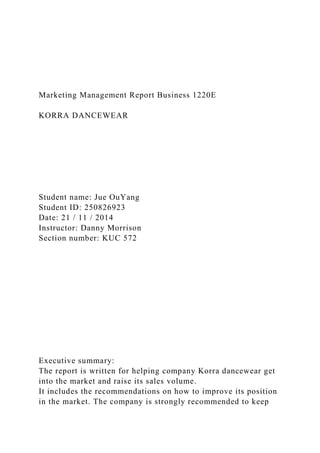Marketing Management Report Business 1220E
KORRA DANCEWEAR
Student name: Jue OuYang
Student ID: 250826923
Date: 21 / 11 / 2014
Instructor: Danny Morrison
Section number: KUC 572
Executive summary:
The report is written for helping company Korra dancewear get
into the market and raise its sales volume.
It includes the recommendations on how to improve its position
in the market. The company is strongly recommended to keep
 