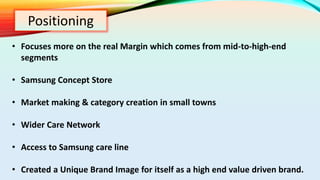 Positioning
• Focuses more on the real Margin which comes from mid-to-high-end
segments
• Samsung Concept Store
• Market making & category creation in small towns
• Wider Care Network
• Access to Samsung care line
• Created a Unique Brand Image for itself as a high end value driven brand.
 