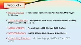 Product -
Mobile Devices : Smartphones, Normal Phones And Tablets & MP3 Players
For Mobiles
 Home Appliances : Refrigerators, Microwaves, Vacuum Cleaners, Washing
Machines, Air Conditioners etc.
 Digital Displays : Plasma Displays, LED Displays, OLED Displays
 Semiconductors : DRAM, SDRAM, Flash Memory & Hard Drives
 Computing Products : Monitors, Laptops, UMPCs, CD and DVD
Drivers
 