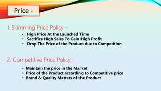 Price -
1. Skimming Price Policy –
2. Competitive Price Policy –
• High Price At the Launched Time
• Sacrifice High Sales To Gain High Profit
• Drop The Price of the Product due to Competition
• Maintain the price in the Market
• Price of the Product according to Competitive price
• Brand & Quality Matters of the Product
 