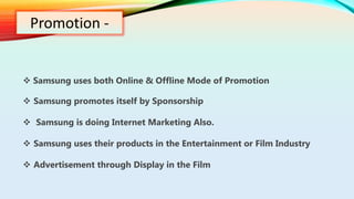 Promotion -
 Samsung uses both Online & Offline Mode of Promotion
 Samsung promotes itself by Sponsorship
 Samsung is doing Internet Marketing Also.
 Samsung uses their products in the Entertainment or Film Industry
 Advertisement through Display in the Film
 