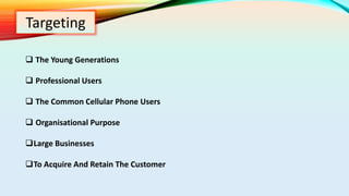 Targeting
 The Young Generations
 Professional Users
 The Common Cellular Phone Users
 Organisational Purpose
Large Businesses
To Acquire And Retain The Customer
 