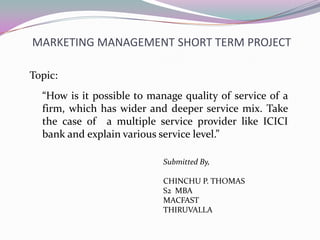 MARKETING MANAGEMENT SHORT TERM PROJECT
“How is it possible to manage quality of service of a
firm, which has wider and deeper service mix. Take
the case of a multiple service provider like ICICI
bank and explain various service level.”
Topic:
Submitted By,
CHINCHU P. THOMAS
S2 MBA
MACFAST
THIRUVALLA
 