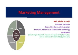 Marketing Management
Md. Abdul Hamid
Assistant Professor
Dept. of Business AdministrationDept. of Business Administration
Shahjalal University of Science and Technology
Bangladesh
(Now living in Denmark, Slovenia and Spain for higher studies.
Can be reached at mahamid.biz@gmail.com)
 