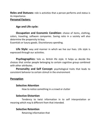 Roles and Statuses: role is activities that a person performs and status is
its importance.
Personal Factors:
Age and Life cycle:
Occupation and Economic Condition: choice of items, clothing,
colors, traveling, software companies. Saving ratio in a society will also
determine the propensity to buy.
Essentials or luxury goods. Discretionary spending.
Life Style: way and manner in which we live our lives. Life style is
expressed through our activities.
Psychographics: Vals vs. British life style. It helps us decide the
choices that similar people belonging to certain cognitive group combined
with other attributes.
Personality and Self Concept: psychological traits that leads to
consistent behavior to certain stimuli in the environment
Perception
Selective Attention
How to notice something in a crowd or clutter
Selective Distortion
Tendency to twist information in to self interpretation or
meaning which may b different from that intended.
Selective Retention
Retaining information that
 