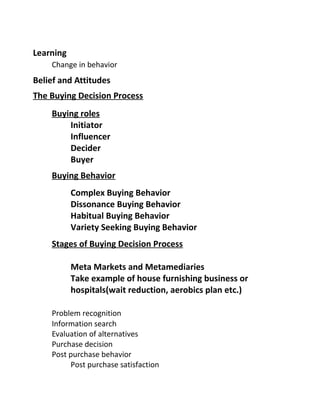 Learning
Change in behavior
Belief and Attitudes
The Buying Decision Process
Buying roles
Initiator
Influencer
Decider
Buyer
Buying Behavior
Complex Buying Behavior
Dissonance Buying Behavior
Habitual Buying Behavior
Variety Seeking Buying Behavior
Stages of Buying Decision Process
Meta Markets and Metamediaries
Take example of house furnishing business or
hospitals(wait reduction, aerobics plan etc.)
Problem recognition
Information search
Evaluation of alternatives
Purchase decision
Post purchase behavior
Post purchase satisfaction
 