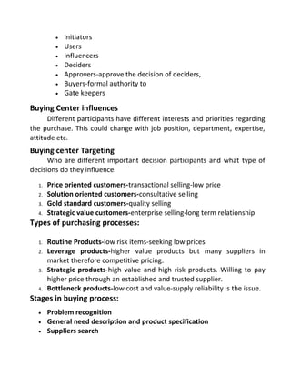 • Initiators
• Users
• Influencers
• Deciders
• Approvers-approve the decision of deciders,
• Buyers-formal authority to
• Gate keepers
Buying Center influences
Different participants have different interests and priorities regarding
the purchase. This could change with job position, department, expertise,
attitude etc.
Buying center Targeting
Who are different important decision participants and what type of
decisions do they influence.
1. Price oriented customers-transactional selling-low price
2. Solution oriented customers-consultative selling
3. Gold standard customers-quality selling
4. Strategic value customers-enterprise selling-long term relationship
Types of purchasing processes:
1. Routine Products-low risk items-seeking low prices
2. Leverage products-higher value products but many suppliers in
market therefore competitive pricing.
3. Strategic products-high value and high risk products. Willing to pay
higher price through an established and trusted supplier.
4. Bottleneck products-low cost and value-supply reliability is the issue.
Stages in buying process:
• Problem recognition
• General need description and product specification
• Suppliers search
 