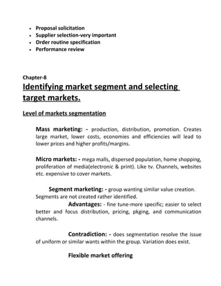 • Proposal solicitation
• Supplier selection-very important
• Order routine specification
• Performance review
Chapter-8
Identifying market segment and selecting
target markets.
Level of markets segmentation
Mass marketing: - production, distribution, promotion. Creates
large market, lower costs, economies and efficiencies will lead to
lower prices and higher profits/margins.
Micro markets: - mega malls, dispersed population, home shopping,
proliferation of media(electronic & print). Like tv. Channels, websites
etc. expensive to cover markets.
Segment marketing: - group wanting similar value creation.
Segments are not created rather identified.
Advantages: - fine tune-more specific; easier to select
better and focus distribution, pricing, pkging, and communication
channels.
Contradiction: - does segmentation resolve the issue
of uniform or similar wants within the group. Variation does exist.
Flexible market offering
 