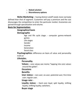 1. Naked solution
2. Discretionary options
Niche Marketing: - having distinct setoff needs more narrowly
defined than that of segment. Customers will pay a premium and the size
discourages the competition to enter the particular market. Economies are
gained through specialization and volume.
Basis for Segmentation:
Geographical basis
Demographic
Age and life cycle stage: - computer games-network
games
Life stages
Gender
Income
Generation
Social class
Psychographics: difference on basis of value and personality
traits or
Lifestyles.
Personality
Values: - core values-see memo “tapping into core values
around the globe”.
Occasions
Benefits
User status: - non-user; ex-user; potential user; first time
user; regular user.
Usage rate: -
Loyalty status: - Hard core loyal; split loyalty; shifting
loyalty; shifting loyalty; switchers.
Buyer stage
 