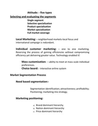 Attitude: - five types
Selecting and evaluating the segments
Single segment
Selective specialization
Product specialization
Market specialization
Full market coverage
Local Marketing: - neighborhood markets-local focus and
international campaign is redundant.
Individual customer marketing: - one to one marketing.
Reversing the process of gaining efficiencies without compromising
efficiency yet delivering greater value. Technology enabled it!
Mass customization: - ability to meet at mass scale individual
preferences.
Choice board: - interactive online system
Market Segmentation Process
Need based segmentation:-
Segmentation identification; attractiveness; profitability;
Positioning; marketing mix strategy.
Marketing positioning:
a) Brand dominant hierarchy
b) Nation dominant hierarchy
c) Price dominant hierarchy
 
