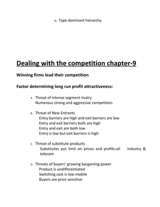 d) Type dominant hierarchy
Dealing with the competition chapter-9
Winning firms lead their competition
Factor determining long run profit attractiveness:
A. Threat of intense segment rivalry
Numerous strong and aggressive competitors
B. Threat of New Entrants
Entry barriers are high and exit barriers are low
Entry and exit barriers both are high
Entry and exit are both low
Entry is low but exit barriers is high
C. Threat of substitute products
Substitutes put limit on prices and profits-oil industry &
telecom
D. Threats of buyers’ growing bargaining power
Product is undifferentiated
Switching cost is low-mobile
Buyers are price sensitive
 
