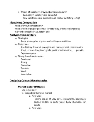 E. Threat of suppliers’ growing bargaining power
Companys’ suppliers are powerful
Few substitutes are available and cost of switching is high
Identifying Competition
Who are your competitors?
Who are emerging or potential threats-they are more dangerous
Current competitors vs. latent one
Analyzing Competitors
A) Strategies
Same strategy for a given market-key competition
B) Objectives
Size history financial strengths and management commonality
Short term vs. long term goals; profit maximization; growth.
Expansion plan.
C) Strength and weaknesses
Dominant
Strong
Favorable
Tenable
Weak
Non viable
Designing Competitive strategies
Market leader strategies
Life is not easy
A) Expanding the total market
1) New user
Cosme ics-oil of ulay adv., restaurants, boutiques
adding bridals to party wear, baby shampoo for
adults
2) New uses
 