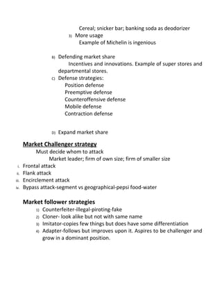 Cereal; snicker bar; banking soda as deodorizer
3) More usage
Example of Michelin is ingenious
B) Defending market share
Incentives and innovations. Example of super stores and
departmental stores.
C) Defense strategies:
Position defense
Preemptive defense
Counteroffensive defense
Mobile defense
Contraction defense
D) Expand market share
Market Challenger strategy
Must decide whom to attack
Market leader; firm of own size; firm of smaller size
i. Frontal attack
ii. Flank attack
iii. Encirclement attack
iv. Bypass attack-segment vs geographical-pepsi food-water
Market follower strategies
1) Counterfeiter-illegal-piroting-fake
2) Cloner- look alike but not with same name
3) Imitator-copies few things but does have some differentiation
4) Adapter-follows but improves upon it. Aspires to be challenger and
grow in a dominant position.
 