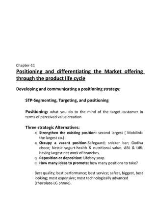 Chapter-11
Positioning and differentiating the Market offering
through the product life cycle
Developing and communicating a positioning strategy:
STP-Segmenting, Targeting, and positioning
Positioning: what you do to the mind of the target customer in
terms of perceived value creation.
Three strategic Alternatives:
A) Strengthen the existing position: second largest ( Mobilink-
the largest co.)
B) Occupy a vacant position-Safeguard; snicker bar; Godiva
choco; Nestle yogurt-health & nutritional value. ABL & UBL
having largest net work of branches.
C) Reposition or deposition: Lifeboy soap.
D) How many ideas to promote: how many positions to take?
Best quality; best performance; best service; safest, biggest, best
looking; most expensive; most technologically advanced
(chocolate-LG phone).
 