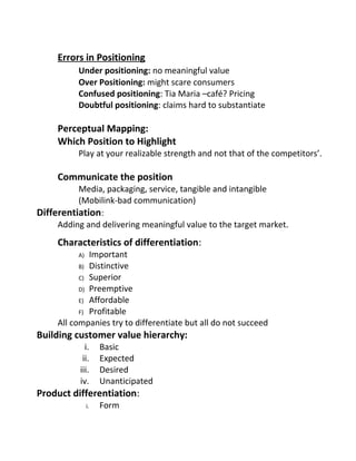 Errors in Positioning
Under positioning: no meaningful value
Over Positioning: might scare consumers
Confused positioning: Tia Maria –café? Pricing
Doubtful positioning: claims hard to substantiate
Perceptual Mapping:
Which Position to Highlight
Play at your realizable strength and not that of the competitors’.
Communicate the position
Media, packaging, service, tangible and intangible
(Mobilink-bad communication)
Differentiation:
Adding and delivering meaningful value to the target market.
Characteristics of differentiation:
A) Important
B) Distinctive
C) Superior
D) Preemptive
E) Affordable
F) Profitable
All companies try to differentiate but all do not succeed
Building customer value hierarchy:
i. Basic
ii. Expected
iii. Desired
iv. Unanticipated
Product differentiation:
i. Form
 