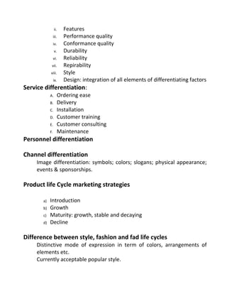 ii. Features
iii. Performance quality
iv. Conformance quality
v. Durability
vi. Reliability
vii. Repirability
viii. Style
ix. Design: integration of all elements of differentiating factors
Service differentiation:
A. Ordering ease
B. Delivery
C. Installation
D. Customer training
E. Customer consulting
F. Maintenance
Personnel differentiation
Channel differentiation
Image differentiation: symbols; colors; slogans; physical appearance;
events & sponsorships.
Product life Cycle marketing strategies
a) Introduction
b) Growth
c) Maturity: growth, stable and decaying
d) Decline
Difference between style, fashion and fad life cycles
Distinctive mode of expression in term of colors, arrangements of
elements etc.
Currently acceptable popular style.
 