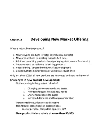 Chapter 12 Developing New Market Offering
What is meant by new product?
1. New to world products (creates entirely new markets)
2. New product lines (in existing markets-first time)
3. Addition to existing products lines (packaging sizes, colors, flavors etc)
4. Improvements or revisions to existing products.
5. Repositioning- targeted to new markets or segments
6. Cost reductions-new products or versions at lower price
Only less then 10%of all new products are innovated and new to the world.
Challenges in new product development:
Not innovating is the greatest risk-why?
i. Changing customers needs and tastes
ii. New technologies-creates new needs
iii. Shortened product life cycles
iv. Increased domestic and foreign competition
Incremental innovation versus disruptive
technologies (continuous vs discontinuous)
Case of personal computers-apple vs. IBM
New product failure rate is at more than 90-95%
 