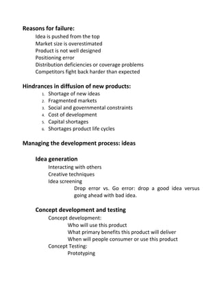 Reasons for failure:
Idea is pushed from the top
Market size is overestimated
Product is not well designed
Positioning error
Distribution deficiencies or coverage problems
Competitors fight back harder than expected
Hindrances in diffusion of new products:
1. Shortage of new ideas
2. Fragmented markets
3. Social and governmental constraints
4. Cost of development
5. Capital shortages
6. Shortages product life cycles
Managing the development process: ideas
Idea generation
Interacting with others
Creative techniques
Idea screening
Drop error vs. Go error: drop a good idea versus
going ahead with bad idea.
Concept development and testing
Concept development:
Who will use this product
What primary benefits this product will deliver
When will people consumer or use this product
Concept Testing:
Prototyping
 