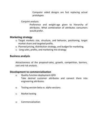 Computer aided designs are fast replacing actual
prototypes
Conjoint analysis:
Preference and weight-age given to hierarchy of
attributes. What combination of attributes consumers
would prefer.
Marketing strategy
A) Target markets size, structure, and behavior, positioning, target
market share and targeted profits.
B) Planned pricing, distribution strategy, and budget for marketing.
C) Long sales, profits, and marketing mix strategy
Business analysis
Attractiveness of the proposal-sales, growth, competition, barriers,
cost and risk analysis.
Development to commercialization
A) Quality function deployment-QFD
Take desired customer attributes and convert them into
engineering attributes.
B) Testing version-beta vs. alpha versions
C) Market testing
D) Commercialization
 