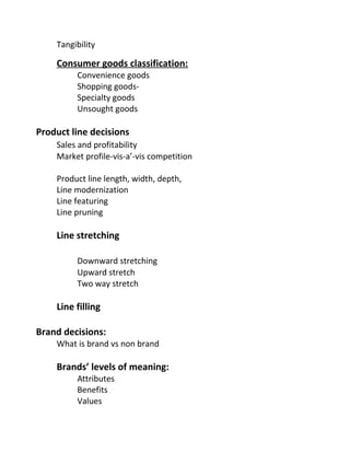 Tangibility
Consumer goods classification:
Convenience goods
Shopping goods-
Specialty goods
Unsought goods
Product line decisions
Sales and profitability
Market profile-vis-a’-vis competition
Product line length, width, depth,
Line modernization
Line featuring
Line pruning
Line stretching
Downward stretching
Upward stretch
Two way stretch
Line filling
Brand decisions:
What is brand vs non brand
Brands’ levels of meaning:
Attributes
Benefits
Values
 