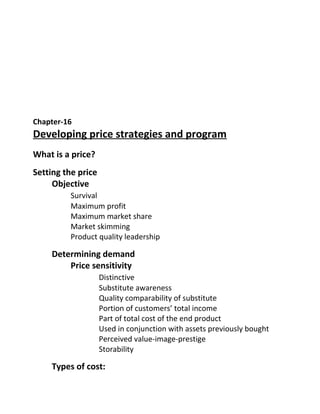Chapter-16
Developing price strategies and program
What is a price?
Setting the price
Objective
Survival
Maximum profit
Maximum market share
Market skimming
Product quality leadership
Determining demand
Price sensitivity
Distinctive
Substitute awareness
Quality comparability of substitute
Portion of customers’ total income
Part of total cost of the end product
Used in conjunction with assets previously bought
Perceived value-image-prestige
Storability
Types of cost:
 