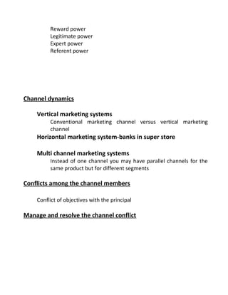 Reward power
Legitimate power
Expert power
Referent power
Channel dynamics
Vertical marketing systems
Conventional marketing channel versus vertical marketing
channel
Horizontal marketing system-banks in super store
Multi channel marketing systems
Instead of one channel you may have parallel channels for the
same product but for different segments
Conflicts among the channel members
Conflict of objectives with the principal
Manage and resolve the channel conflict
 