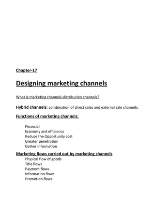 Chapter-17
Designing marketing channels
What is marketing channels-distribution channels?
Hybrid channels: combination of direct sales and external sale channels.
Functions of marketing channels:
Financial
Economy and efficiency
Reduce the Opportunity cost
Greater penetration
Gather information
Marketing flows carried out by marketing channels
Physical flow of goods
Title flows
Payment flows
Information flows
Promotion flows
 