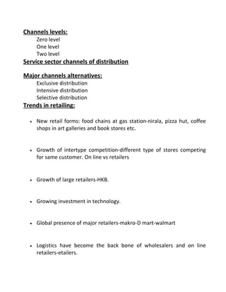 Channels levels:
Zero level
One level
Two level
Service sector channels of distribution
Major channels alternatives:
Exclusive distribution
Intensive distribution
Selective distribution
Trends in retailing:
• New retail forms: food chains at gas station-nirala, pizza hut, coffee
shops in art galleries and book stores etc.
• Growth of intertype competition-different type of stores competing
for same customer. On line vs retailers
• Growth of large retailers-HKB.
• Growing investment in technology.
• Global presence of major retailers-makro-D mart-walmart
• Logistics have become the back bone of wholesalers and on line
retailers-etailers.
 
