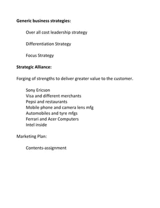 Generic business strategies:
Over all cost leadership strategy
Differentiation Strategy
Focus Strategy
Strategic Alliance:
Forging of strengths to deliver greater value to the customer.
Sony Ericson
Visa and different merchants
Pepsi and restaurants
Mobile phone and camera lens mfg
Automobiles and tyre mfgs
Ferrari and Acer Computers
Intel inside
Marketing Plan:
Contents-assignment
 