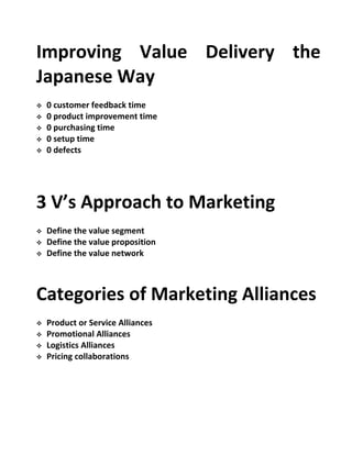 Improving Value Delivery the
Japanese Way
 0 customer feedback time
 0 product improvement time
 0 purchasing time
 0 setup time
 0 defects
3 V’s Approach to Marketing
 Define the value segment
 Define the value proposition
 Define the value network
Categories of Marketing Alliances
 Product or Service Alliances
 Promotional Alliances
 Logistics Alliances
 Pricing collaborations
 