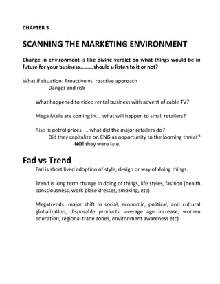 CHAPTER 3
SCANNING THE MARKETING ENVIRONMENT
Change in environment is like divine verdict on what things would be in
future for your business……….should u listen to it or not?
What if situation: Proactive vs. reactive approach
Danger and risk
What happened to video rental business with advent of cable TV?
Mega Malls are coming in. . .what will happen to small retailers?
Rise in petrol prices. . . what did the major retailers do?
Did they capitalize on CNG as opportunity to the looming threat?
NO! they were late.
Fad vs Trend
Fad is short lived adoption of style, design or way of doing things.
Trend is long term change in doing of things, life styles, fashion (health
consciousness, work place dresses, smoking, etc)
Megatrends: major shift in social, economic, political, and cultural
globalization, disposable products, average age increase, women
education, regional trade zones, environment awareness etc)
 