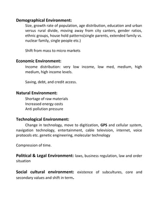 Demographical Environment:
Size, growth rate of population, age distribution, education and urban
versus rural divide, moving away from city canters, gender ratios,
ethnic groups, house hold patterns(single parents, extended family vs.
nuclear family, single people etc.)
Shift from mass to micro markets
Economic Environment:
Income distribution: very low income, low med, medium, high
medium, high income levels.
Saving, debt, and credit access.
Natural Environment:
Shortage of raw materials
Increased energy costs
Anti pollution pressure
Technological Environment:
Change in technology, move to digitization, GPS and cellular system,
navigation technology, entertainment, cable television, internet, voice
protocols etc. genetic engineering, molecular technology
Compression of time.
Political & Legal Environment: laws, business regulation, law and order
situation
Social cultural environment: existence of subcultures, core and
secondary values and shift in term.
 