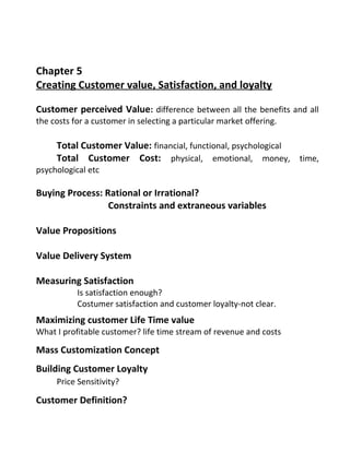 Chapter 5
Creating Customer value, Satisfaction, and loyalty
Customer perceived Value: difference between all the benefits and all
the costs for a customer in selecting a particular market offering.
Total Customer Value: financial, functional, psychological
Total Customer Cost: physical, emotional, money, time,
psychological etc
Buying Process: Rational or Irrational?
Constraints and extraneous variables
Value Propositions
Value Delivery System
Measuring Satisfaction
Is satisfaction enough?
Costumer satisfaction and customer loyalty-not clear.
Maximizing customer Life Time value
What I profitable customer? life time stream of revenue and costs
Mass Customization Concept
Building Customer Loyalty
Price Sensitivity?
Customer Definition?
 