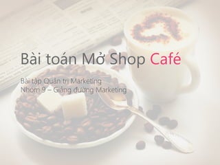 Bài toán Mở Shop Café
Bài tập Quản trị Marketing
Nhóm 9 – Giảng đường Marketing
 