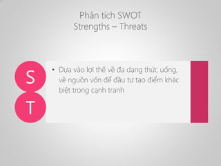 Phân tích SWOT
Strengths – Threats
S
T
• Dựa vào lợi thế về đa dạng thức uống,
về nguồn vốn để đầu tư tạo điểm khác
biệt t...