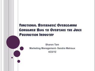 FUNCTIONAL BEVERAGES: OVERCOMING
CONSUMER BIAS TO OVERTAKE THE JUICE
PRODUCTION INDUSTRY

                 Sharon Tam
     Marketing Management- Sandra Metraux
                   4/23/12
 