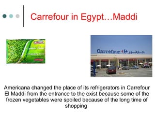 Carrefour in Egypt…Maddi
Americana changed the place of its refrigerators in Carrefour
El Maddi from the entrance to the exist because some of the
frozen vegetables were spoiled because of the long time of
shopping
 
