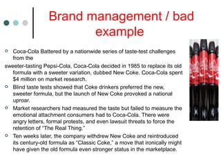 Brand management / bad
example
 Coca-Cola Battered by a nationwide series of taste-test challenges
from the
sweeter-tasting Pepsi-Cola, Coca-Cola decided in 1985 to replace its old
formula with a sweeter variation, dubbed New Coke. Coca-Cola spent
$4 million on market research.
 Blind taste tests showed that Coke drinkers preferred the new,
sweeter formula, but the launch of New Coke provoked a national
uproar.
 Market researchers had measured the taste but failed to measure the
emotional attachment consumers had to Coca-Cola. There were
angry letters, formal protests, and even lawsuit threats to force the
retention of “The Real Thing.”
 Ten weeks later, the company withdrew New Coke and reintroduced
its century-old formula as “Classic Coke,” a move that ironically might
have given the old formula even stronger status in the marketplace.
 