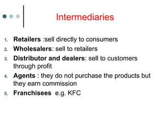Intermediaries
1. Retailers :sell directly to consumers
2. Wholesalers: sell to retailers
3. Distributor and dealers: sell to customers
through profit
4. Agents : they do not purchase the products but
they earn commission
5. Franchisees e.g. KFC
 