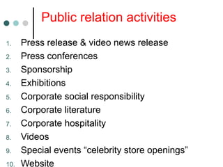 Public relation activities
1. Press release & video news release
2. Press conferences
3. Sponsorship
4. Exhibitions
5. Corporate social responsibility
6. Corporate literature
7. Corporate hospitality
8. Videos
9. Special events “celebrity store openings”
10. Website
 
