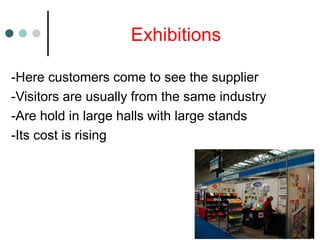 Exhibitions
-Here customers come to see the supplier
-Visitors are usually from the same industry
-Are hold in large halls with large stands
-Its cost is rising
 