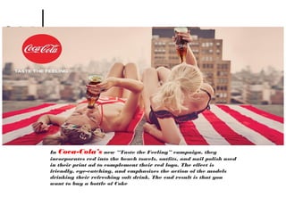 In Coca-Cola’s new “Taste the Feeling” campaign, they
incorporates red into the beach towels, outfits, and nail polish used
in their print ad to complement their red logo. The effect is
friendly, eye-catching, and emphasizes the action of the models
drinking their refreshing soft drink. The end result is that you
want to buy a bottle of Coke
 
