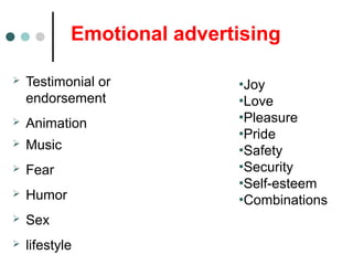 Emotional advertising
 Testimonial or
endorsement
 Animation
 Music
 Fear
 Humor
 Sex
 lifestyle
•Joy
•Love
•Pleasure
•Pride
•Safety
•Security
•Self-esteem
•Combinations
 
