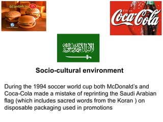 During the 1994 soccer world cup both McDonald’s and
Coca-Cola made a mistake of reprinting the Saudi Arabian
flag (which includes sacred words from the Koran ) on
disposable packaging used in promotions
Socio-cultural environment
 