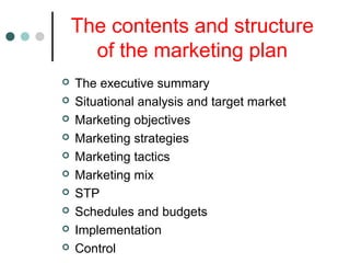 The contents and structure
of the marketing plan
 The executive summary
 Situational analysis and target market
 Marketing objectives
 Marketing strategies
 Marketing tactics
 Marketing mix
 STP
 Schedules and budgets
 Implementation
 Control
 