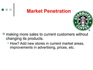 Market Penetration
 making more sales to current customers without
changing its products.
How? Add new stores in current market areas,
improvements in advertising, prices, etc.
 