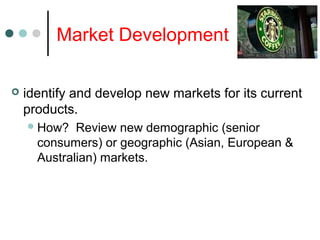 Market Development
 identify and develop new markets for its current
products.
How? Review new demographic (senior
consumers) or geographic (Asian, European &
Australian) markets.
 